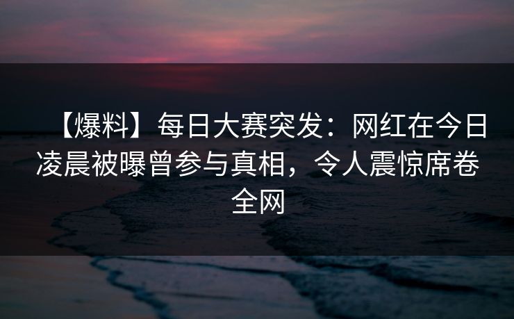 【爆料】每日大赛突发：网红在今日凌晨被曝曾参与真相，令人震惊席卷全网