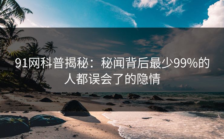91网科普揭秘：秘闻背后最少99%的人都误会了的隐情