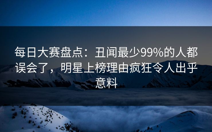 每日大赛盘点:丑闻最少99%的人都误会了,明星上榜理由疯狂令人出乎意料 每日大赛盘点:丑闻最少99%的人都误会了,明星上榜理由疯狂令人出乎意料