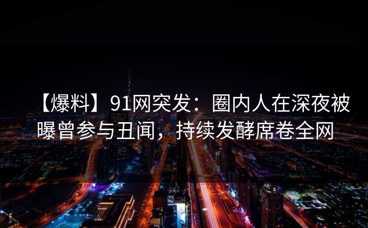 【爆料】91网突发：圈内人在深夜被曝曾参与丑闻，持续发酵席卷全网