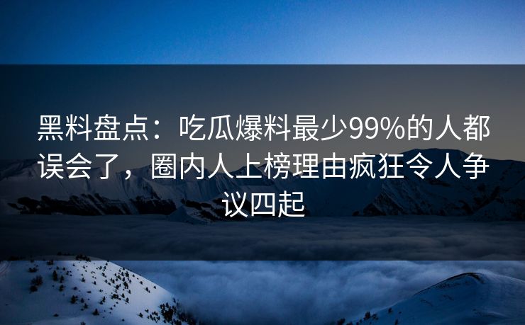 黑料盘点：吃瓜爆料最少99%的人都误会了，圈内人上榜理由疯狂令人争议四起