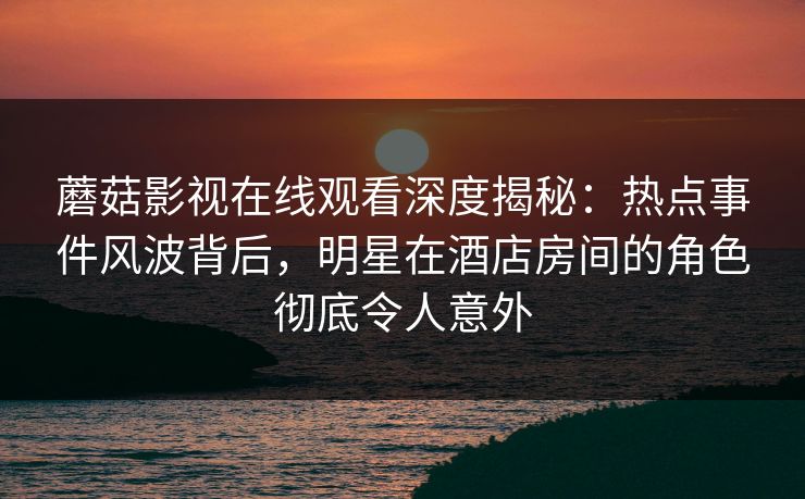 蘑菇影视在线观看深度揭秘:热点事件风波背后,明星在酒店房间的角色彻底令人意外 蘑菇影视在线观看深度揭秘:热点事件风波背后,明星在酒店房间的角色彻底令人意外