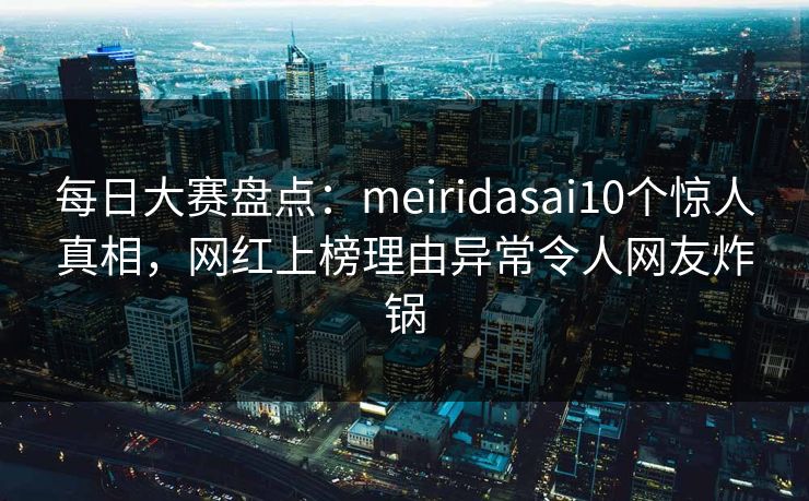 每日大赛盘点：meiridasai10个惊人真相，网红上榜理由异常令人网友炸锅