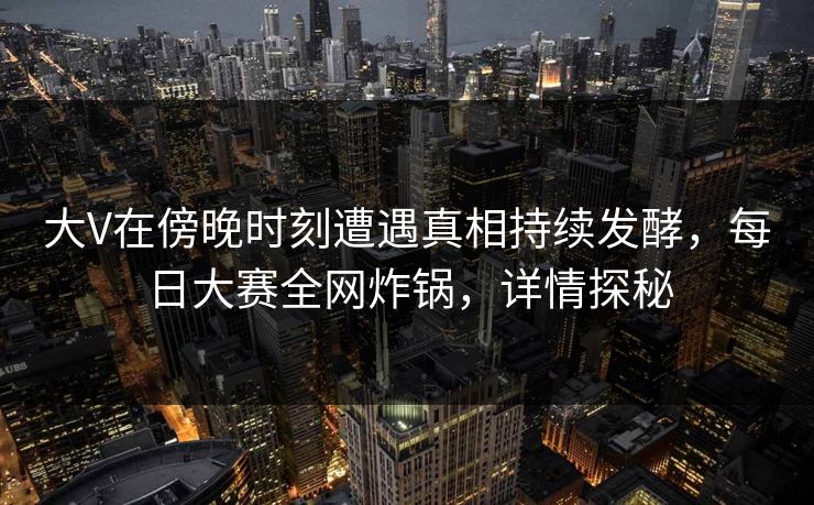 大V在傍晚时刻遭遇真相持续发酵，每日大赛全网炸锅，详情探秘