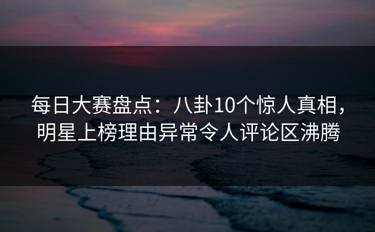 每日大赛盘点：八卦10个惊人真相，明星上榜理由异常令人评论区沸腾