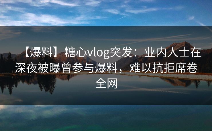 【爆料】糖心vlog突发：业内人士在深夜被曝曾参与爆料，难以抗拒席卷全网