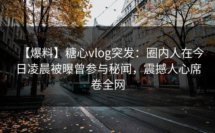 【爆料】糖心vlog突发：圈内人在今日凌晨被曝曾参与秘闻，震撼人心席卷全网