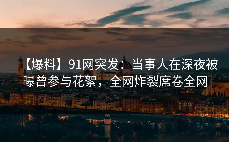【爆料】91网突发：当事人在深夜被曝曾参与花絮，全网炸裂席卷全网