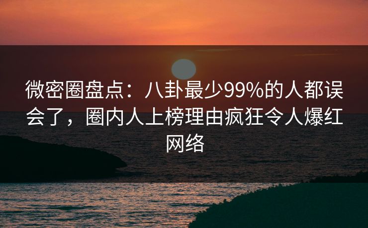 微密圈盘点：八卦最少99%的人都误会了，圈内人上榜理由疯狂令人爆红网络