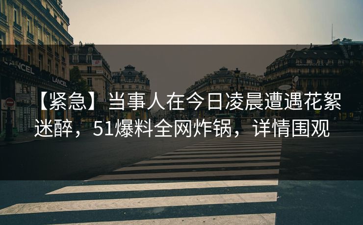 【紧急】当事人在今日凌晨遭遇花絮 迷醉，51爆料全网炸锅，详情围观