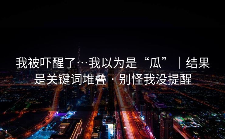 我被吓醒了…我以为是“瓜”｜结果是关键词堆叠 · 别怪我没提醒