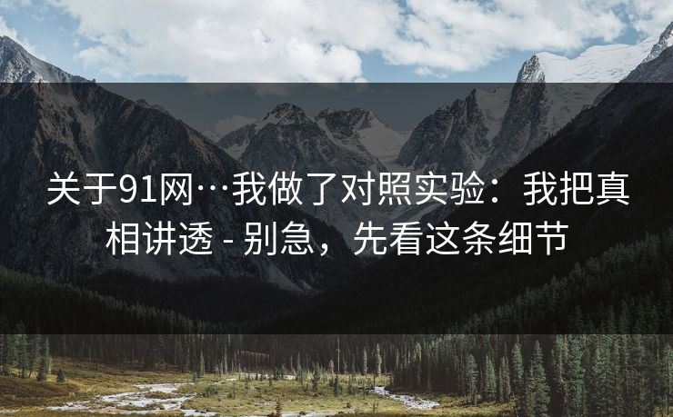 关于91网…我做了对照实验:我把真相讲透 - 别急,先看这条细节 关于91网…我做了对照实验:我把真相讲透 - 别急,先看这条细节