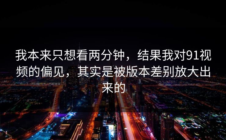 我本来只想看两分钟,结果我对91视频的偏见,其实是被版本差别放大出来的 我本来只想看两分钟,结果我对91视频的偏见,其实是被版本差别放大出来的