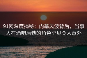 91网深度揭秘：内幕风波背后，当事人在酒吧后巷的角色罕见令人意外