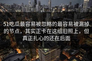 51吃瓜最容易被忽略的最容易被漏掉的节点，其实正卡在这组旧照上，但真正扎心的还在后面