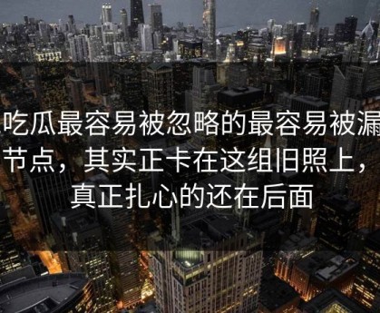 51吃瓜最容易被忽略的最容易被漏掉的节点，其实正卡在这组旧照上，但真正扎心的还在后面