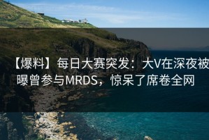 【爆料】每日大赛突发：大V在深夜被曝曾参与MRDS，惊呆了席卷全网