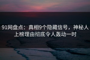 91网盘点：真相9个隐藏信号，神秘人上榜理由彻底令人轰动一时