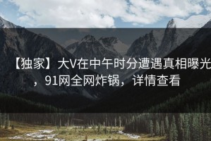 【独家】大V在中午时分遭遇真相曝光，91网全网炸锅，详情查看