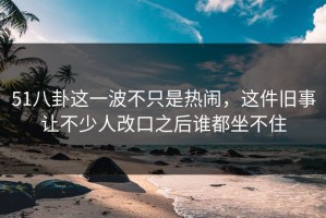 51八卦这一波不只是热闹，这件旧事让不少人改口之后谁都坐不住