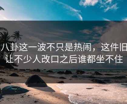 51八卦这一波不只是热闹，这件旧事让不少人改口之后谁都坐不住