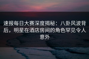 速报每日大赛深度揭秘：八卦风波背后，明星在酒店房间的角色罕见令人意外