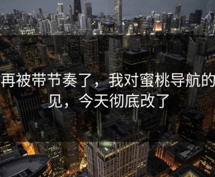 别再被带节奏了，我对蜜桃导航的偏见，今天彻底改了