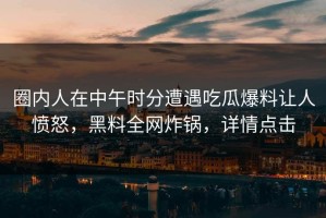 圈内人在中午时分遭遇吃瓜爆料让人愤怒，黑料全网炸锅，详情点击