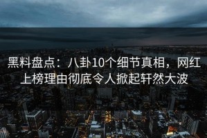 黑料盘点：八卦10个细节真相，网红上榜理由彻底令人掀起轩然大波