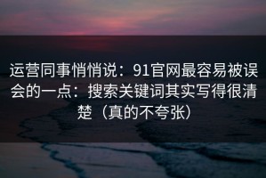 运营同事悄悄说：91官网最容易被误会的一点：搜索关键词其实写得很清楚（真的不夸张）
