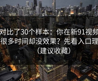 我对比了30个样本：你在新91视频花了很多时间却没效果？先看入口理解（建议收藏）