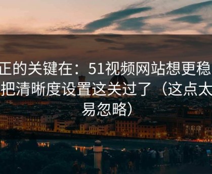 真正的关键在：51视频网站想更稳定：先把清晰度设置这关过了（这点太容易忽略）