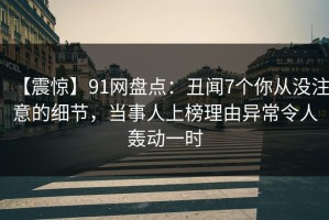 【震惊】91网盘点：丑闻7个你从没注意的细节，当事人上榜理由异常令人轰动一时