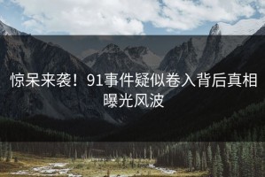惊呆来袭！91事件疑似卷入背后真相曝光风波