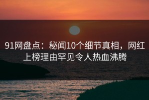 91网盘点：秘闻10个细节真相，网红上榜理由罕见令人热血沸腾