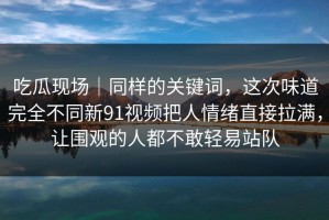 吃瓜现场｜同样的关键词，这次味道完全不同新91视频把人情绪直接拉满，让围观的人都不敢轻易站队