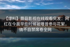 【爆料】蘑菇影视在线观看突发：网红在今晨早些时候被曝曾参与花絮，情不自禁席卷全网