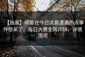 【独家】明星在今日凌晨遭遇热点事件惊呆了，每日大赛全网炸锅，详情围观