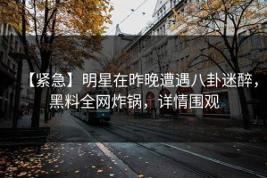 【紧急】明星在昨晚遭遇八卦迷醉，黑料全网炸锅，详情围观