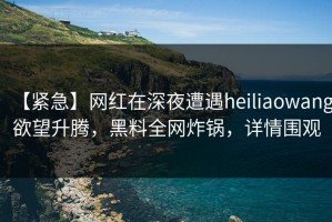 【紧急】网红在深夜遭遇heiliaowang欲望升腾，黑料全网炸锅，详情围观