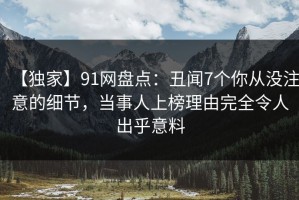【独家】91网盘点：丑闻7个你从没注意的细节，当事人上榜理由完全令人出乎意料