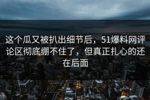 这个瓜又被扒出细节后，51爆料网评论区彻底绷不住了，但真正扎心的还在后面