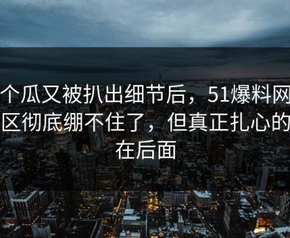 这个瓜又被扒出细节后，51爆料网评论区彻底绷不住了，但真正扎心的还在后面