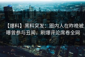 【爆料】黑料突发：圈内人在昨晚被曝曾参与丑闻，刷爆评论席卷全网