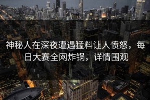 神秘人在深夜遭遇猛料让人愤怒，每日大赛全网炸锅，详情围观