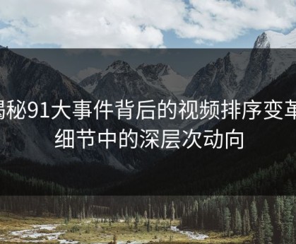 揭秘91大事件背后的视频排序变革：细节中的深层次动向