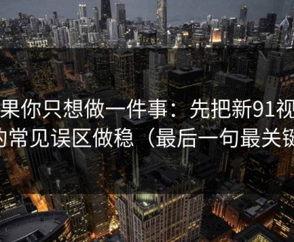 如果你只想做一件事：先把新91视频的常见误区做稳（最后一句最关键）
