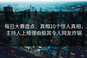 每日大赛盘点：真相10个惊人真相，主持人上榜理由极其令人网友炸锅