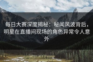 每日大赛深度揭秘：秘闻风波背后，明星在直播间现场的角色异常令人意外