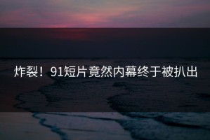 炸裂！91短片竟然内幕终于被扒出
